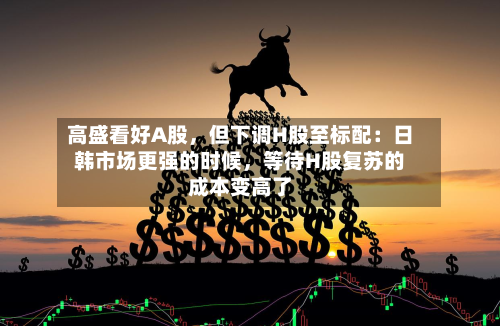 高盛看好A股	，但下调H股至标配：日韩市场更强的时候，等待H股复苏的成本变高了-第3张图片
