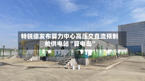 特锐德发布算力中心高压交直流预制舱供电站“算电岛”-第3张图片