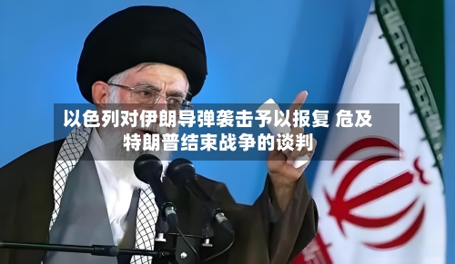 以色列对伊朗导弹袭击予以报复 危及特朗普结束战争的谈判