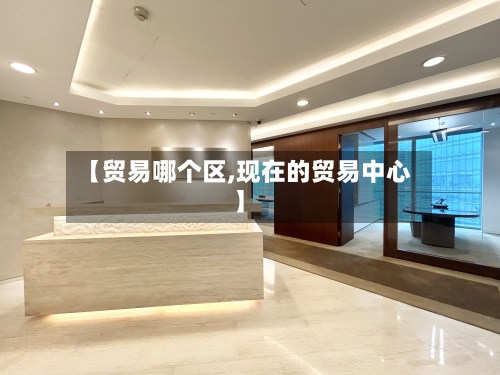 【贸易哪个区,现在的贸易中心】-第3张图片