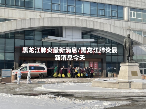黑龙江肺炎最新消息/黑龙江肺炎最新消息今天-第2张图片