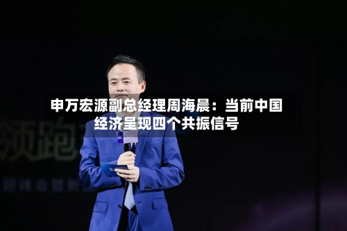 申万宏源副总经理周海晨：当前中国经济呈现四个共振信号