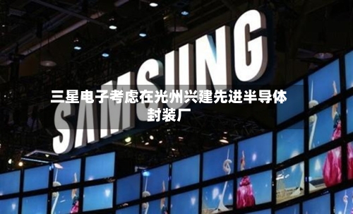 三星电子考虑在光州兴建先进半导体封装厂