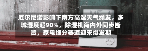 厄尔尼诺影响下南方高湿天气频发，多城湿度超90%，除湿机海内外同步断货，家电细分赛道迎来爆发期