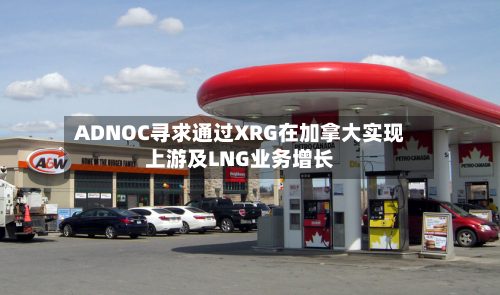 ADNOC寻求通过XRG在加拿大实现上游及LNG业务增长