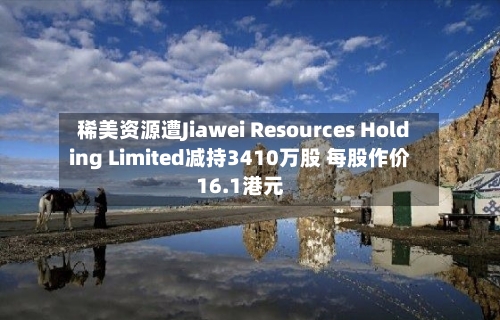 稀美资源遭Jiawei Resources Holding Limited减持3410万股 每股作价16.1港元