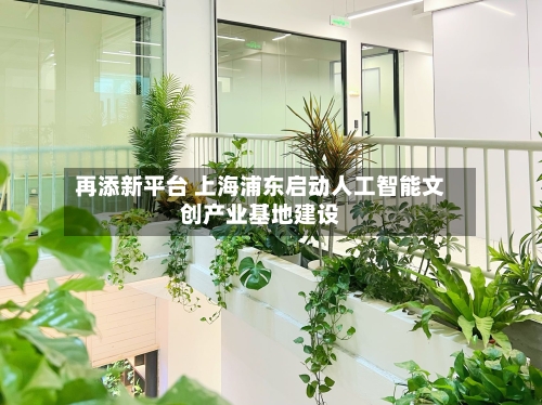 再添新平台 上海浦东启动人工智能文创产业基地建设-第2张图片