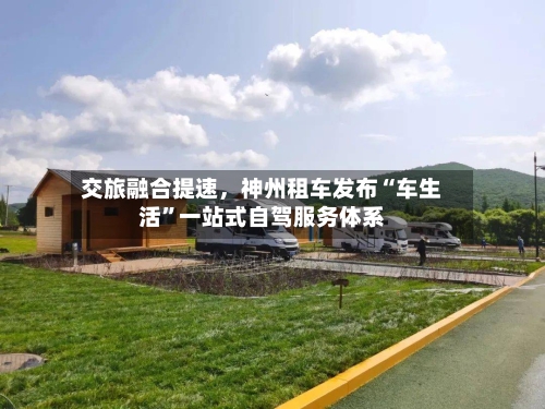 交旅融合提速，神州租车发布“车生活”一站式自驾服务体系-第2张图片