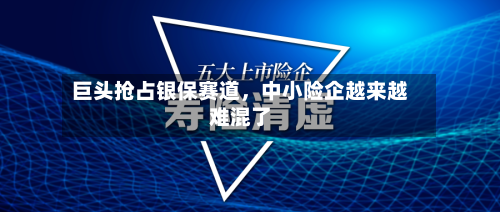 巨头抢占银保赛道，中小险企越来越难混了-第3张图片
