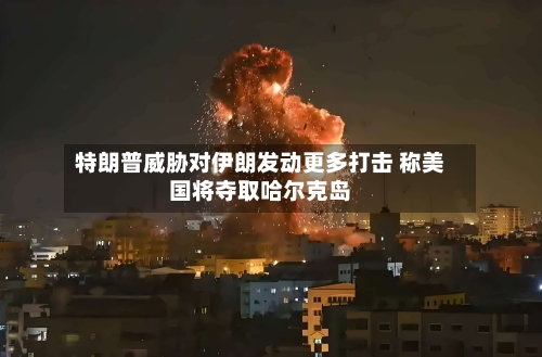 特朗普威胁对伊朗发动更多打击 称美国将夺取哈尔克岛