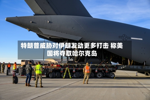 特朗普威胁对伊朗发动更多打击 称美国将夺取哈尔克岛-第3张图片