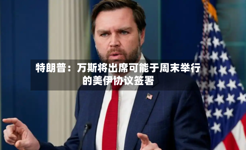 特朗普：万斯将出席可能于周末举行的美伊协议签署