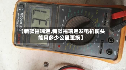 【新款福瑞迪,新款福瑞迪发电机铜头能用多少公里更换】-第2张图片