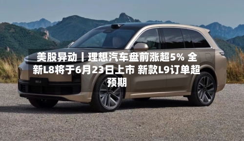 美股异动丨理想汽车盘前涨超5% 全新L8将于6月23日上市 新款L9订单超预期