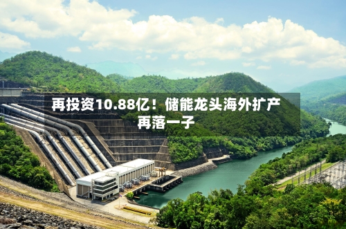 再投资10.88亿！储能龙头海外扩产再落一子-第3张图片