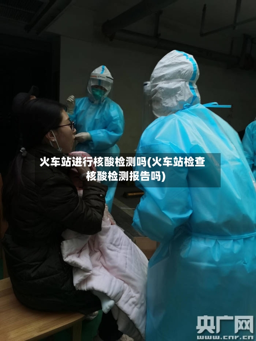 火车站进行核酸检测吗(火车站检查核酸检测报告吗)